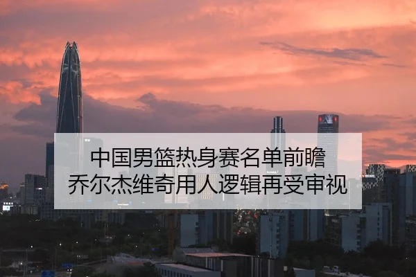 中国男篮热身赛名单前瞻 乔尔杰维奇用人逻辑再受审视
