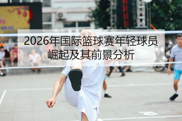 2026年国际篮球赛年轻球员崛起及其前景分析