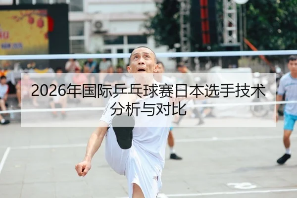 2026年国际乒乓球赛日本选手技术分析与对比