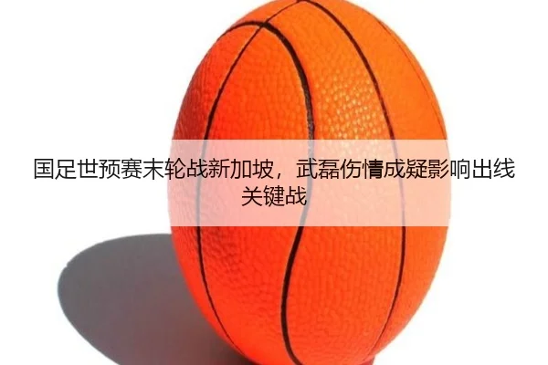国足世预赛末轮战新加坡，武磊伤情成疑影响出线关键战