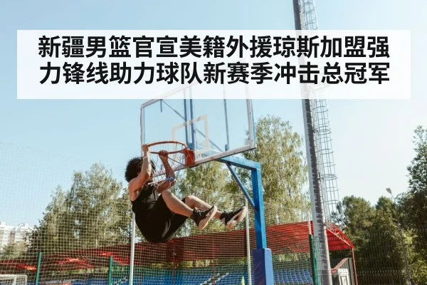新疆男篮官宣美籍外援琼斯加盟强力锋线助力球队新赛季冲击总冠军
