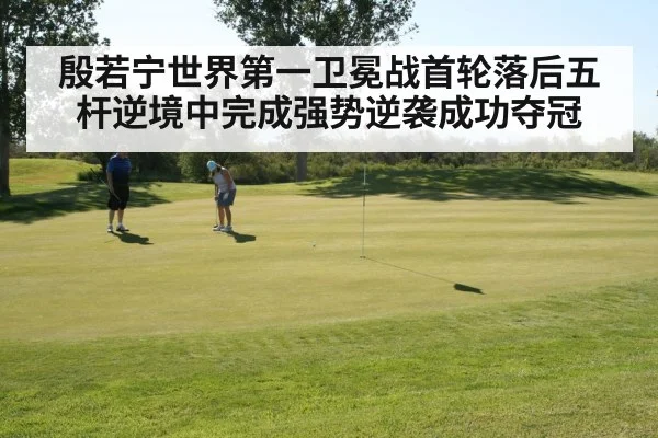 殷若宁世界第一卫冕战首轮落后五杆逆境中完成强势逆袭成功夺冠